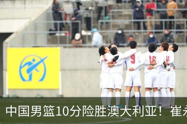 中国男篮10分险胜澳大利亚！崔永熙12分，王俊杰23分，王浩然10分