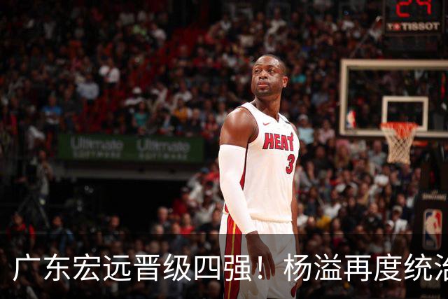 广东宏远晋级四强！杨溢再度统治赛场，狂砍27+12+6+6 能否征服主帅杜锋